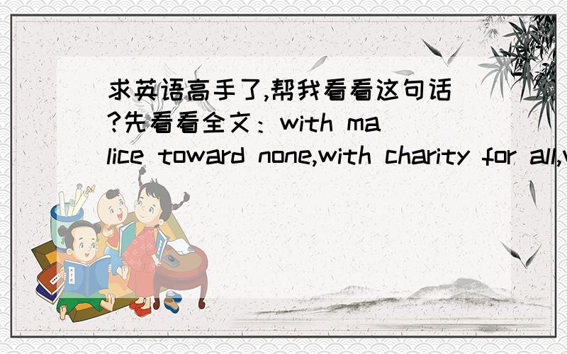 求英语高手了,帮我看看这句话?先看看全文：with malice toward none,with charity for all,with firmness in the right as god fives us to see the right,let us strive on to finish the work we are in,to bind up the nation's wounds,to care f