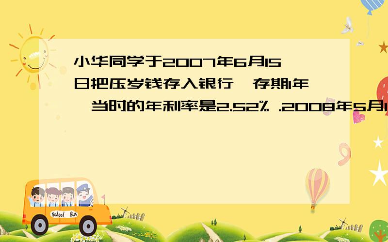 小华同学于2007年6月15日把压岁钱存入银行,存期1年,当时的年利率是2.52% .2008年5月15日小华想把钱给灾接上 ,但是没有到期,只能按照11个月的活期付给利息,活期的月利率是0.18%,这样小华少得到5