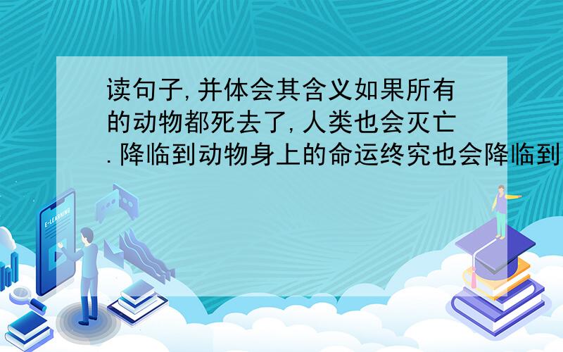 读句子,并体会其含义如果所有的动物都死去了,人类也会灭亡.降临到动物身上的命运终究也会降临到人类身上.  谢谢好心人!~····