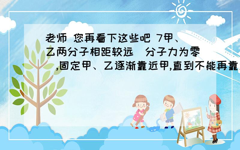 老师 您再看下这些吧 7甲、乙两分子相距较远(分子力为零),固定甲、乙逐渐靠近甲,直到不能再靠近的过程中 ( )A、分子力总是对乙做正功 B、乙总是克服分子力做功C、先是乙克服分子力做功,