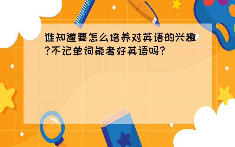 谁知道要怎么培养对英语的兴趣?不记单词能考好英语吗?