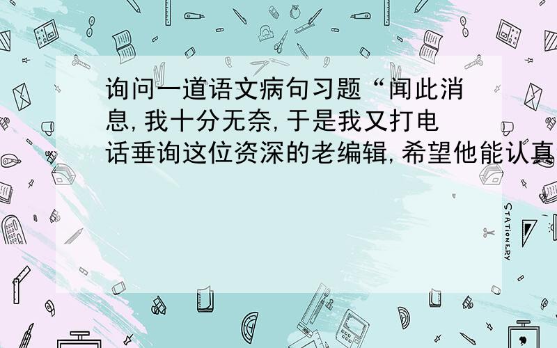 询问一道语文病句习题“闻此消息,我十分无奈,于是我又打电话垂询这位资深的老编辑,希望他能认真详尽地看看我的书稿,给我一个明确的答复.”修改这段话的错误：认真、详尽为什么算重