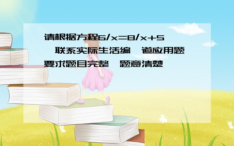 请根据方程6/x=8/x+5,联系实际生活编一道应用题,要求题目完整,题意清楚,