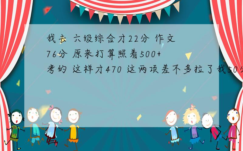 我去 六级综合才22分 作文76分 原来打算照着500+考的 这样才470 这两项差不多拉了我50分