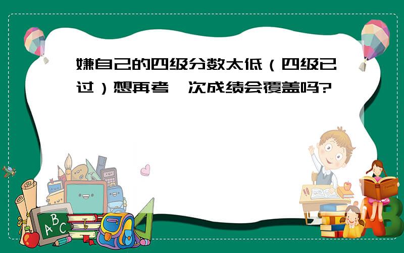 嫌自己的四级分数太低（四级已过）想再考一次成绩会覆盖吗?