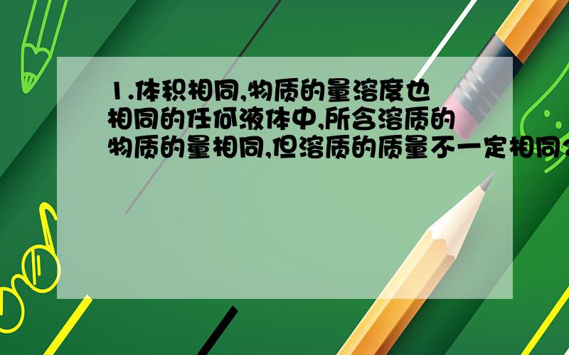 1.体积相同,物质的量溶度也相同的任何液体中,所含溶质的物质的量相同,但溶质的质量不一定相同2.溶液质量相同,溶质的质量分数也相同的任何溶液中,所含溶质的质量相同,但溶质的物质的量