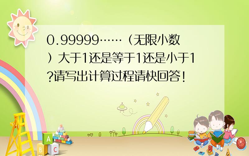 0.99999……（无限小数）大于1还是等于1还是小于1?请写出计算过程请快回答!