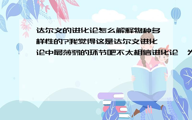 达尔文的进化论怎么解释物种多样性的?我觉得这是达尔文进化论中最薄弱的环节吧不太相信进化论,为什么会出现那么多物种,不是说低级单细胞的生存能力有时候更强吗、那物种为什么还要