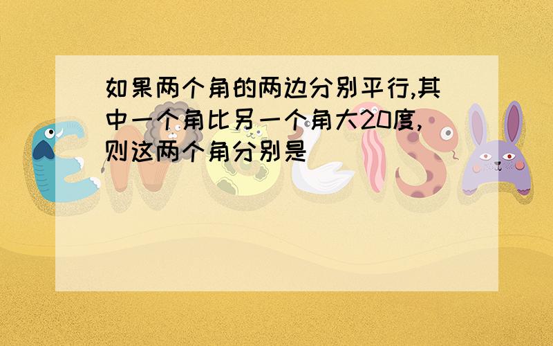 如果两个角的两边分别平行,其中一个角比另一个角大20度,则这两个角分别是