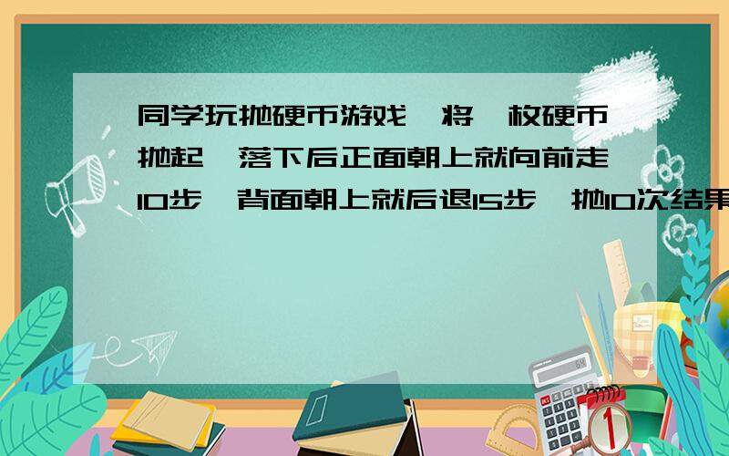 同学玩抛硬币游戏,将一枚硬币抛起,落下后正面朝上就向前走10步,背面朝上就后退15步,抛10次结果向前走了100步,正反面朝上各有几次