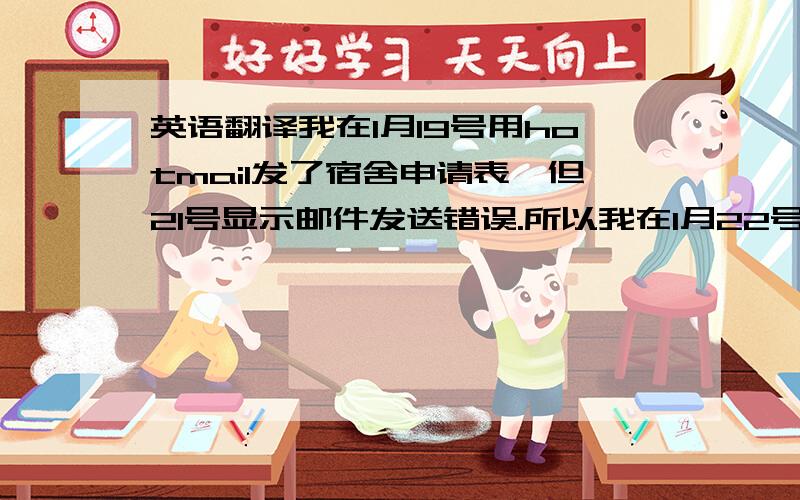 英语翻译我在1月19号用hotmail发了宿舍申请表,但21号显示邮件发送错误.所以我在1月22号用XXXX邮箱重新发送了表格.我想请问还有效吗?