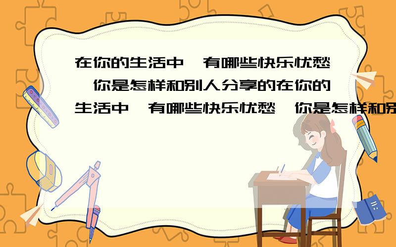 在你的生活中,有哪些快乐忧愁,你是怎样和别人分享的在你的生活中,有哪些快乐忧愁,你是怎样和别人分享的 作文 600字左右