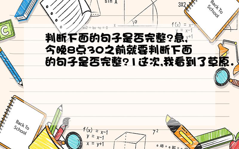 判断下面的句子是否完整?急,今晚8点30之前就要判断下面的句子是否完整?1这次,我看到了草原．（  )2这是主人来到几十里外欢迎.(   )3静寂的草原热闹起来.(   )