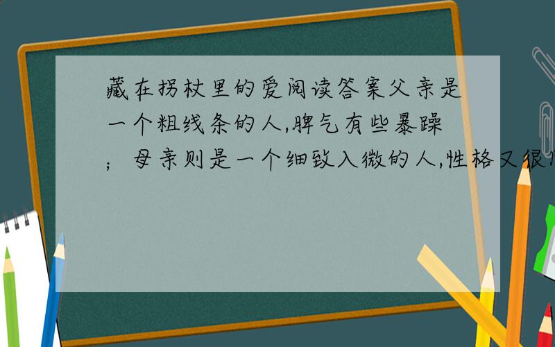 藏在拐杖里的爱阅读答案父亲是一个粗线条的人,脾气有些暴躁；母亲则是一个细致入微的人,性格又很固执.这样的两个人在一起,总有吵不完的架.这种状况一直持续到父亲在一起意外事故中