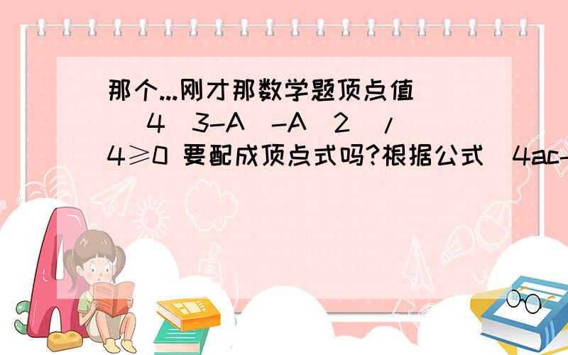 那个...刚才那数学题顶点值 [4(3-A)-A^2]/4≥0 要配成顶点式吗?根据公式(4ac-b^2)/4a 开口向上 算出来的最小值不是应该小于0的吗?..