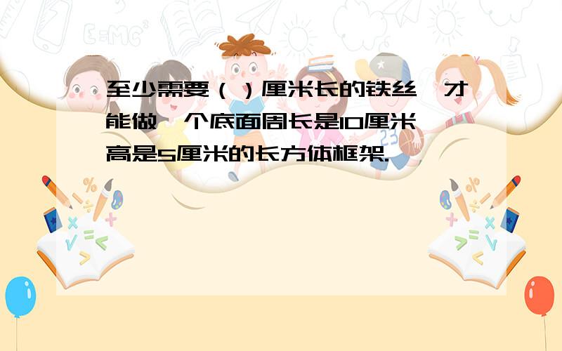 至少需要（）厘米长的铁丝,才能做一个底面周长是10厘米,高是5厘米的长方体框架.