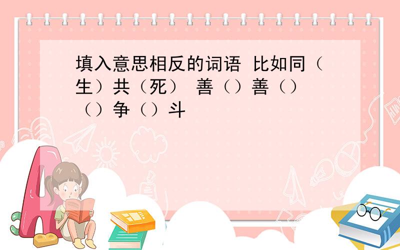 填入意思相反的词语 比如同（生）共（死） 善（）善（） （）争（）斗