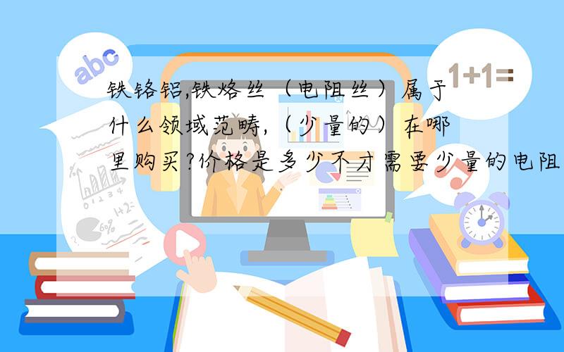 铁铬铝,铁烙丝（电阻丝）属于什么领域范畴,（少量的）在哪里购买?价格是多少不才需要少量的电阻丝,朋友推荐铁烙丝,铁铬铝.问了很多五金店,都说没有.不知哪里有卖的,价值几何,愿天下有