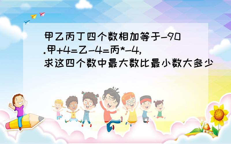 甲乙丙丁四个数相加等于-90.甲+4=乙-4=丙*-4,求这四个数中最大数比最小数大多少