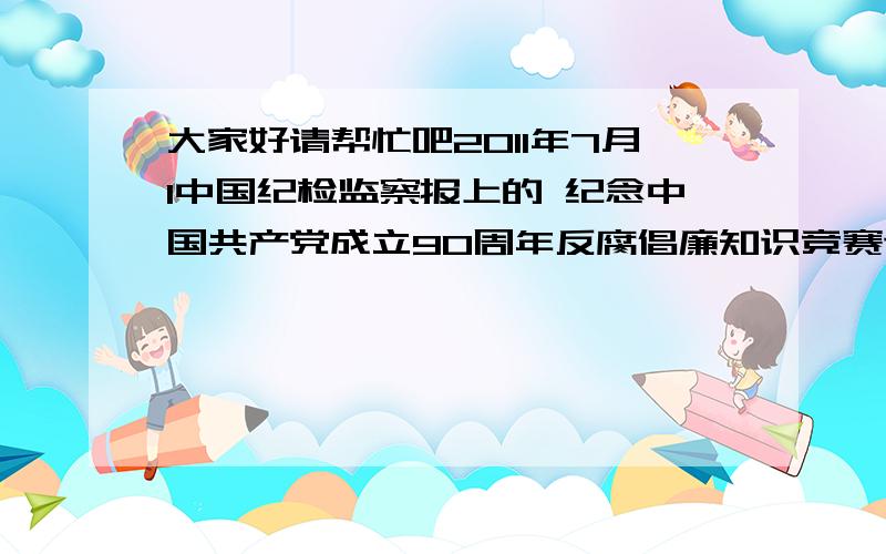 大家好请帮忙吧2011年7月1中国纪检监察报上的 纪念中国共产党成立90周年反腐倡廉知识竞赛试题的答案 急求