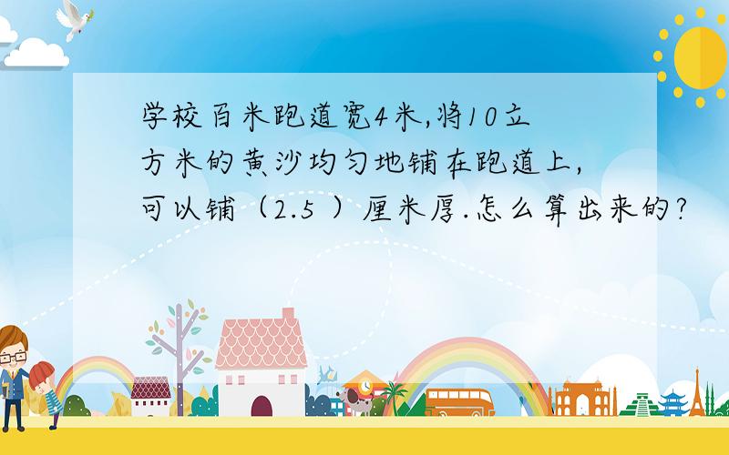 学校百米跑道宽4米,将10立方米的黄沙均匀地铺在跑道上,可以铺（2.5 ）厘米厚.怎么算出来的?