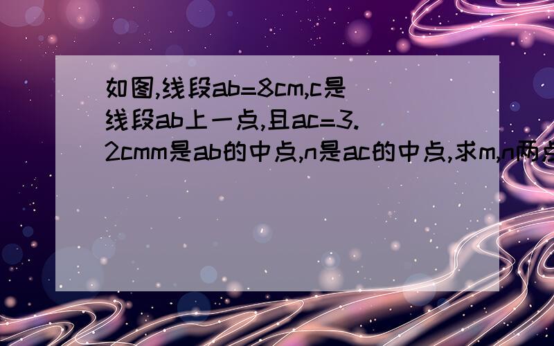 如图,线段ab=8cm,c是线段ab上一点,且ac=3.2cmm是ab的中点,n是ac的中点,求m,n两点的距离