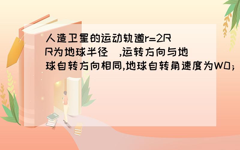 人造卫星的运动轨道r=2R（R为地球半径),运转方向与地球自转方向相同,地球自转角速度为W0；地球表面重力加求该卫星绕地球转动的角速度w;该卫星相邻两次经过赤道上同一建筑物正上方的时