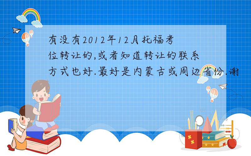 有没有2012年12月托福考位转让的,或者知道转让的联系方式也好.最好是内蒙古或周边省份.谢