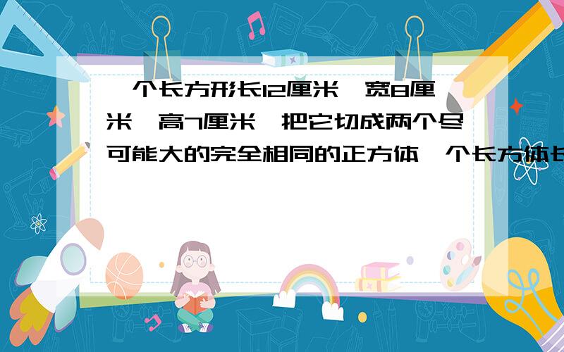 一个长方形长12厘米,宽8厘米,高7厘米,把它切成两个尽可能大的完全相同的正方体一个长方体长12厘米，宽8厘米，高7厘米，把它切成两个尽可能大的完全相同的正方体，这两个正方体的棱长