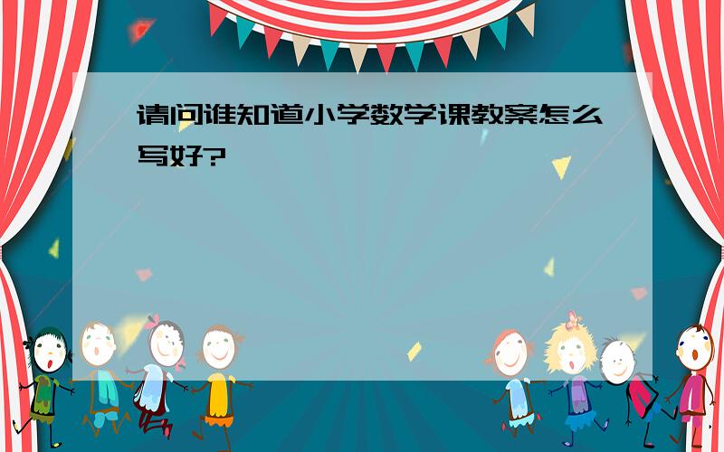 请问谁知道小学数学课教案怎么写好?