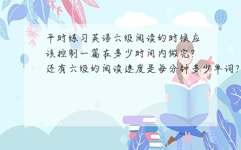 平时练习英语六级阅读的时候应该控制一篇在多少时间内做完?还有六级的阅读速度是每分钟多少单词?