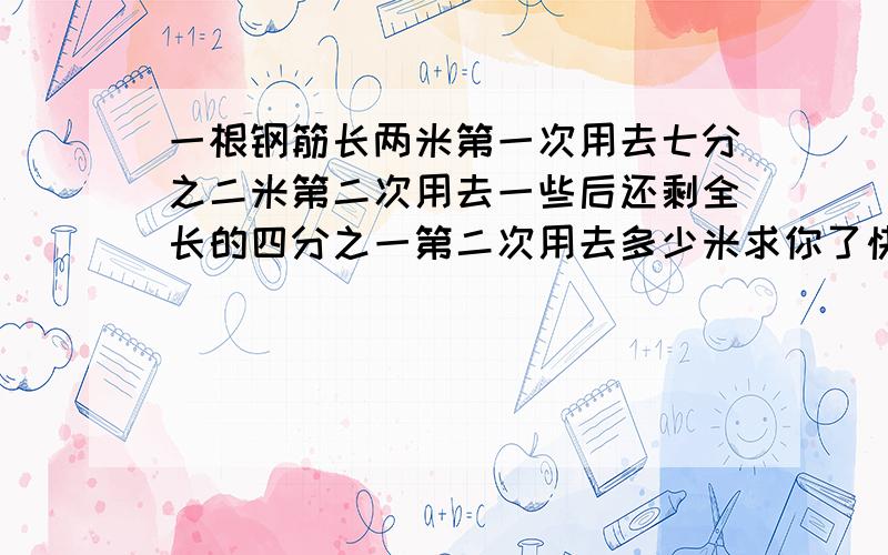 一根钢筋长两米第一次用去七分之二米第二次用去一些后还剩全长的四分之一第二次用去多少米求你了快