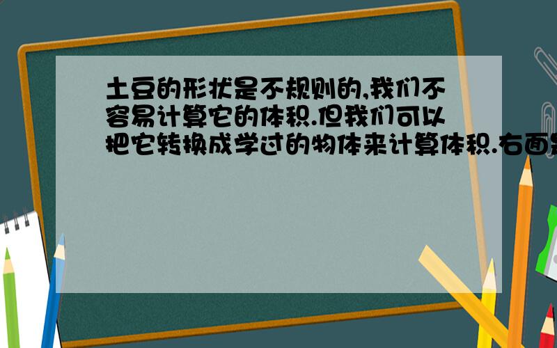 土豆的形状是不规则的,我们不容易计算它的体积.但我们可以把它转换成学过的物体来计算体积.右面是一个玻璃缸,里面有些水,你能利用它并计算出一个土豆的体积吗?请你写出操作步骤.