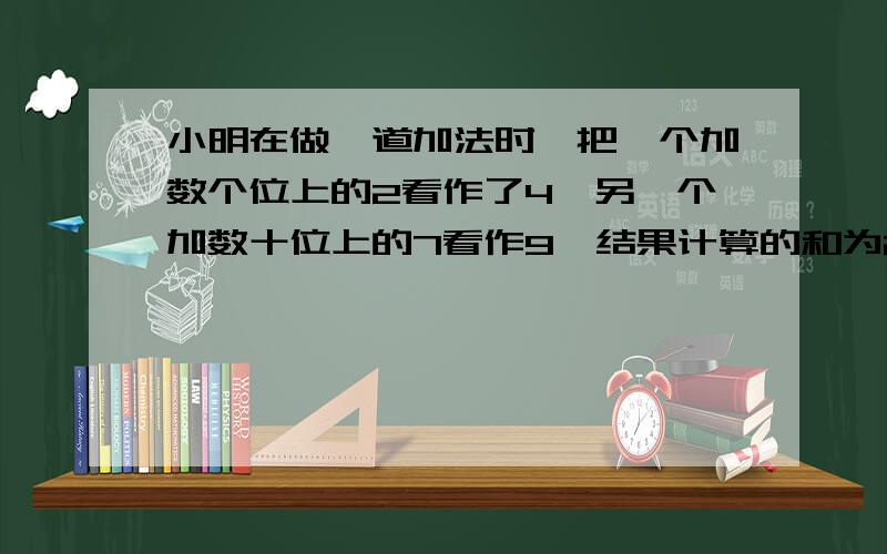 小明在做一道加法时,把一个加数个位上的2看作了4,另一个加数十位上的7看作9,结果计算的和为215.正确的...小明在做一道加法时,把一个加数个位上的2看作了4,另一个加数十位上的7看作9,结果