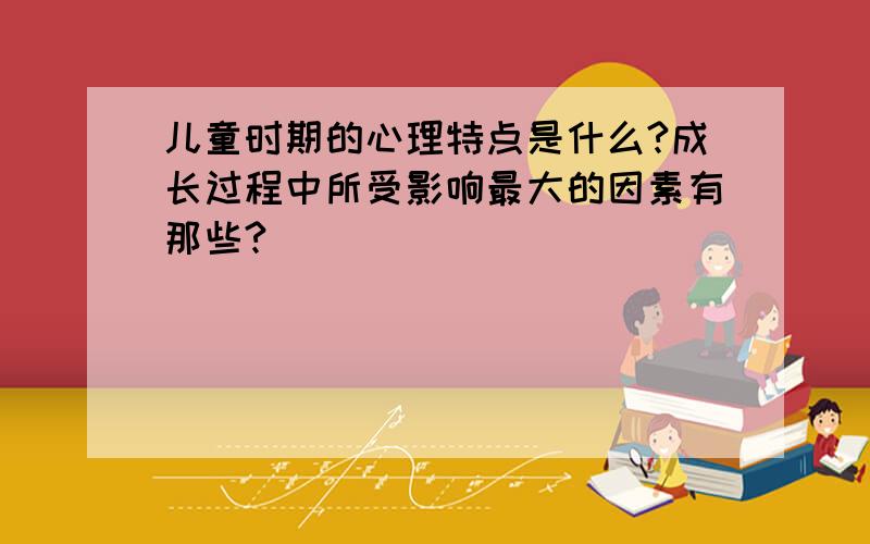 儿童时期的心理特点是什么?成长过程中所受影响最大的因素有那些?