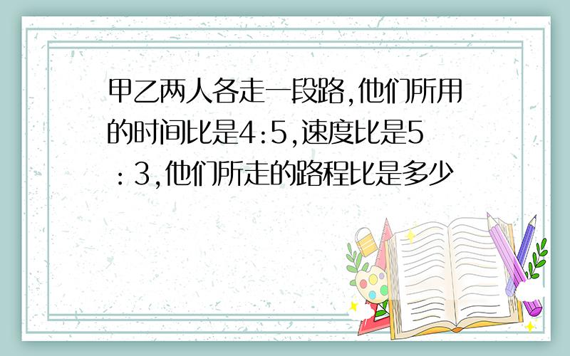 甲乙两人各走一段路,他们所用的时间比是4:5,速度比是5：3,他们所走的路程比是多少