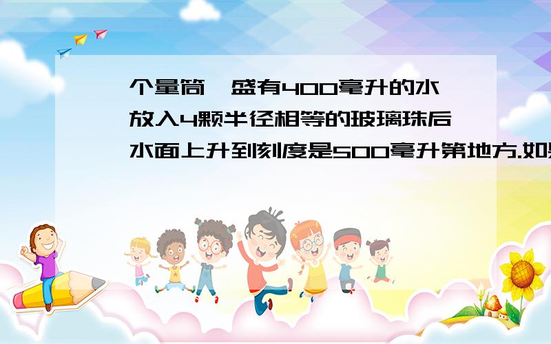 一个量筒,盛有400毫升的水,放入4颗半径相等的玻璃珠后,水面上升到刻度是500毫升第地方.如果1立方厘米的玻璃重1.4克.求一颗玻璃珠的质量是多少克?