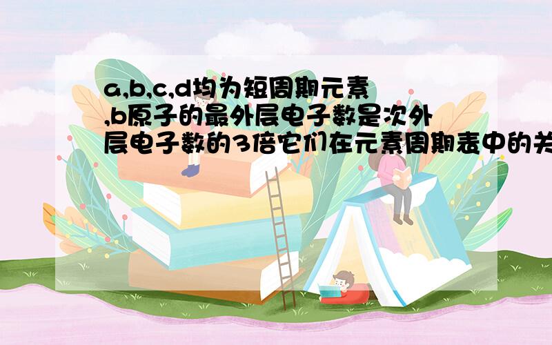 a,b,c,d均为短周期元素,b原子的最外层电子数是次外层电子数的3倍它们在元素周期表中的关系如下：a b / c d.下列说法正确的是：a:常见简单离子半径c>b>ab:气态氢化物的稳定性b>d>ac:最高价氧化