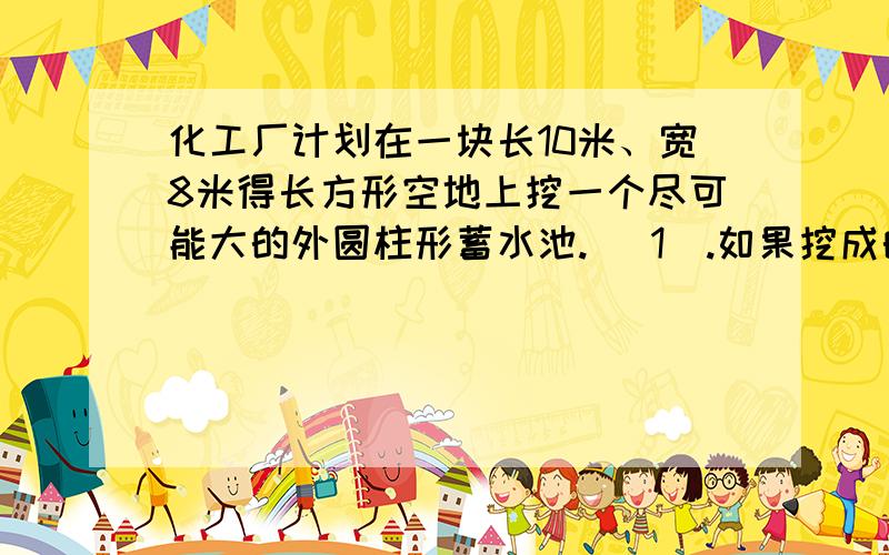 化工厂计划在一块长10米、宽8米得长方形空地上挖一个尽可能大的外圆柱形蓄水池. （1）.如果挖成的水池深55米,这个水池能蓄水多少吨?（每立方米水重一吨）（2）.若在这个水池的侧面池底