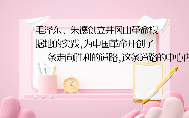 毛泽东、朱德创立井冈山革命根据地的实践,为中国革命开创了 一条走向胜利的道路,这条道路的中心内容是