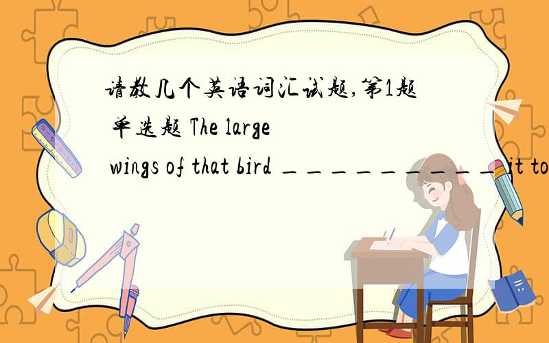 请教几个英语词汇试题,第1题 单选题 The large wings of that bird _________ it to fly very high and fast.1.make 2.enable 3.force 4.realize 第2题 单选题 Twenty years ago it was common to see people _________ from hunger on the streets