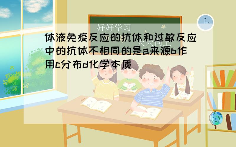 体液免疫反应的抗体和过敏反应中的抗体不相同的是a来源b作用c分布d化学本质