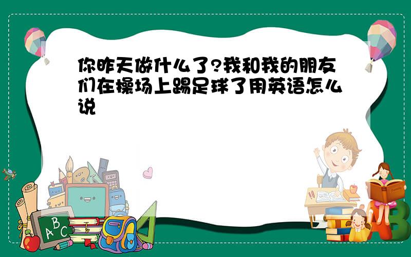 你昨天做什么了?我和我的朋友们在操场上踢足球了用英语怎么说