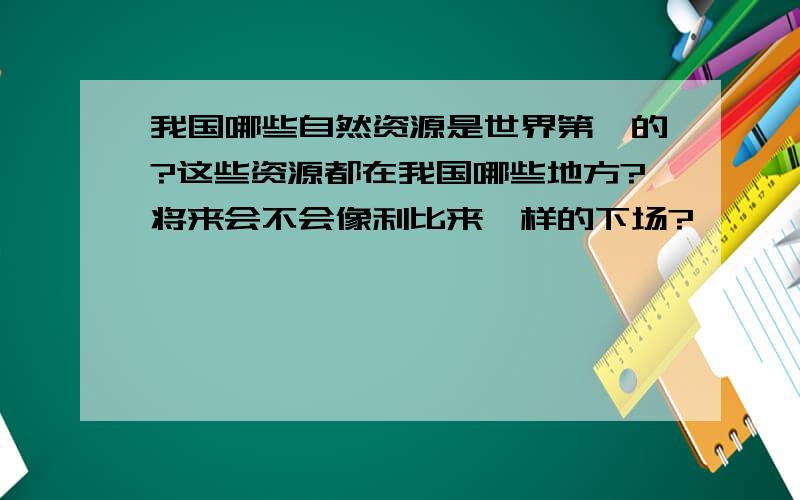 我国哪些自然资源是世界第一的?这些资源都在我国哪些地方?将来会不会像利比来一样的下场?