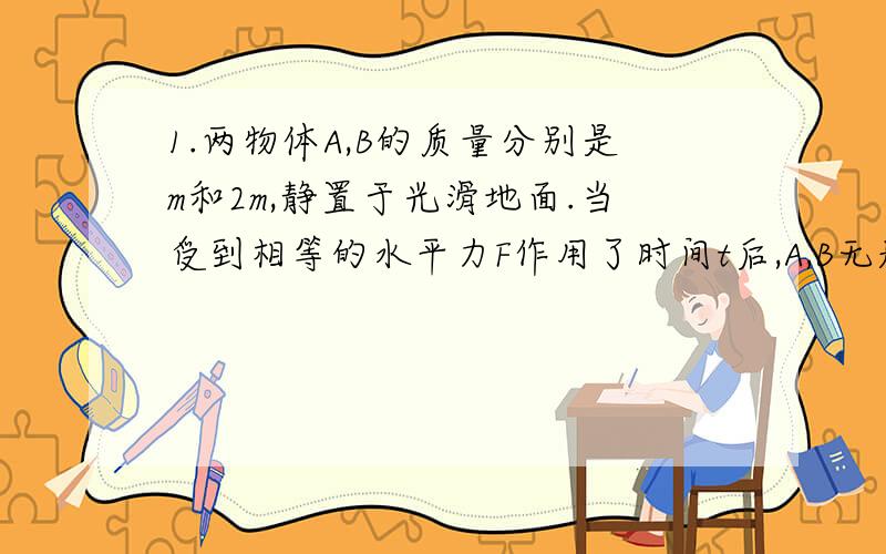 1.两物体A,B的质量分别是m和2m,静置于光滑地面.当受到相等的水平力F作用了时间t后,A,B无题动能增加量的比值是__.A4:1 B2:1 C1:1 D1:22.若初动能E的物体在恒力F的作用下,速度v增加至2v,则恒力F对物