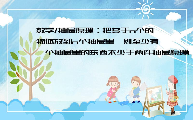 数学/抽屉原理：把多于n个的物体放到n个抽屉里,则至少有一个抽屉里的东西不少于两件抽屉原理1：把多于n个的物体放到n个抽屉里,则至少有一个抽屉里的东西不少于两件这是什么道理呢?一