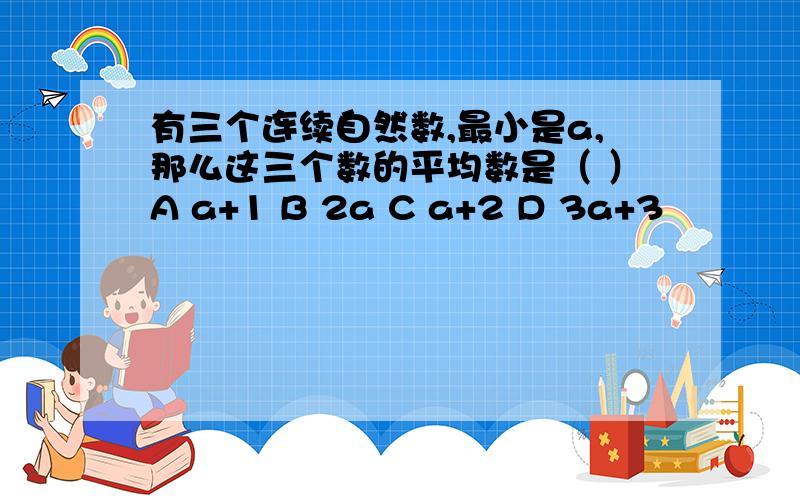 有三个连续自然数,最小是a,那么这三个数的平均数是（ ）A a+1 B 2a C a+2 D 3a+3