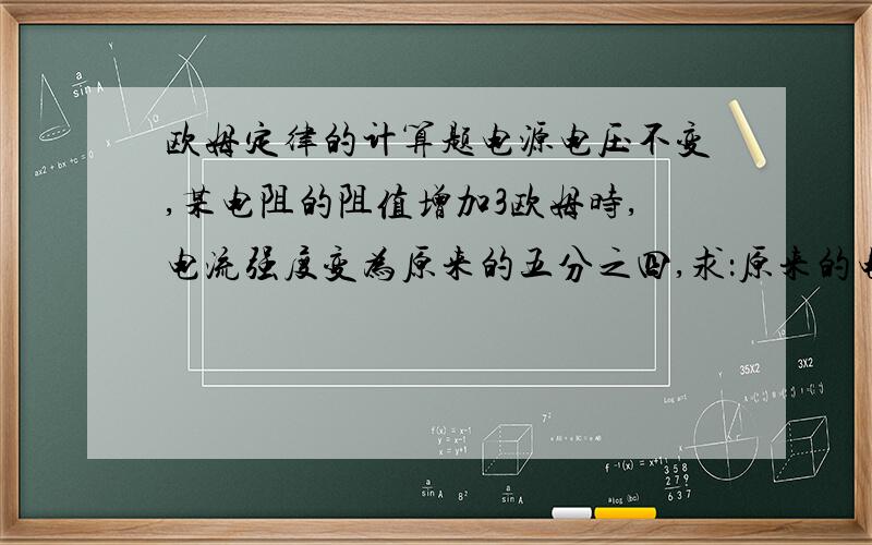 欧姆定律的计算题电源电压不变,某电阻的阻值增加3欧姆时,电流强度变为原来的五分之四,求：原来的电阻是多少?