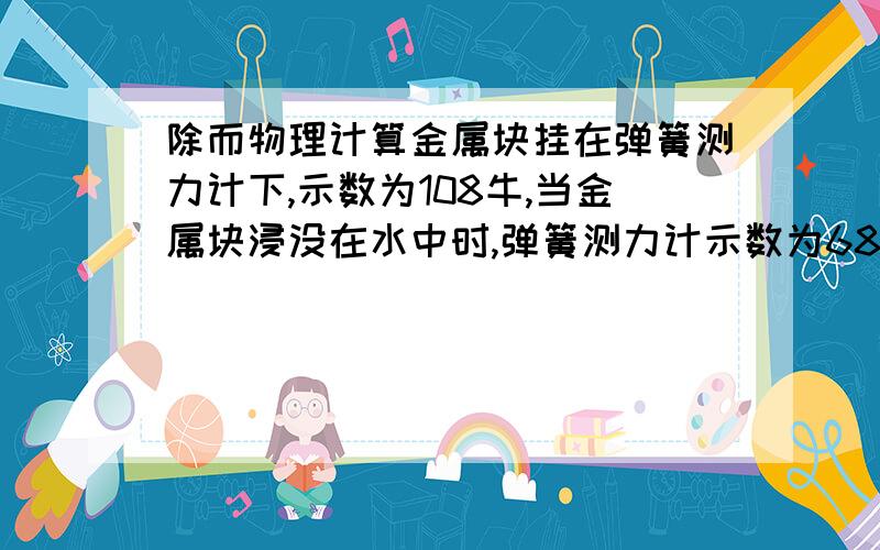 除而物理计算金属块挂在弹簧测力计下,示数为108牛,当金属块浸没在水中时,弹簧测力计示数为68牛;当浸没在另一种液体中时,弹簧测力计的示数为60牛.求金属块的密度,和另一种液体的密度.(g