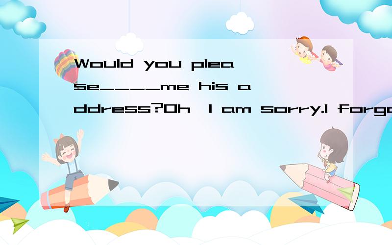 Would you please____me his address?Oh,I am sorry.I forgot____it down.A.tell,writing B.tell,to write C.to tell,writing D.telling,writing